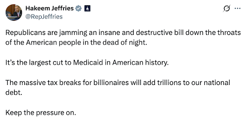 Hakeem Jeffries: Republicans are jamming an insane and destructive bill down the throats of the American people in the dead of night. It's the largest cut to Medicaid in American history. The massive tax breaks to billionaires will add trillions to our national debt. Keep the pressure on. Hakeem Jeffries: Republicans are jamming an insane and destructive bill down the throats of the American people in the dead of night. It's the largest cut to Medicaid in American history. The massive tax breaks to billionaires will add trillions to our national debt. Keep the pressure on.