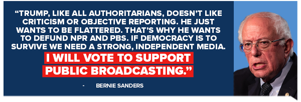 Bernie Sanders: Trump, like all authoritarians, doesn't like criticism or objective reporting. He just wants to be flattered. That's why he wants to defund NPR and PBS. If democracy is to survive we need a strong, independent media.  I will vote to support public broadcasting.
