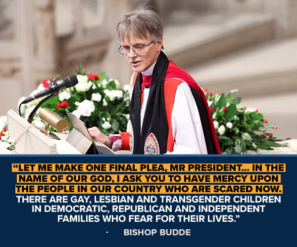 BISHOP BUDDE: Let me make one final plea, Mr President… In the name of our God, I ask you to have mercy upon the people in our country who are scared now. There are gay, lesbian and transgender children in Democratic, Republican and independent families who fear for their lives