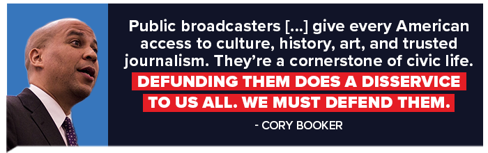 Cory Booker: Public broadcasters [...] give every American access to culture, history, art, and trusted journalism. They're a cornerstone of civic life. Defunding them does a disservice to us all. We must defend them.