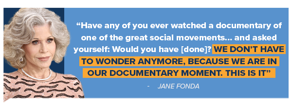 JANE FONDA: Have any of you ever watched a documentary of one of the great social movements… and asked yourself: Would you have [done]? We don't have to wonder anymore, because we are in our documentary moment. This is it.