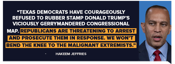Hakeem Jeffries: Texas Democrats have courageously refused to rubber stamp Donald Trump's viciously gerrymandered congressional map. Republicans are threatening to arrest and prosecute them in response. We won't bend the knee to the malignant extremists.