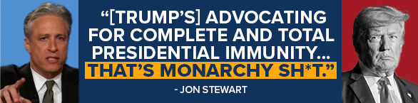 JON STEWART: [Trump's] advocating for complete and total Presidential Immunity... that's some monarchy sh*t
