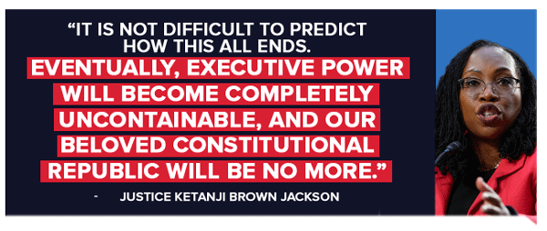 It is not difficult to predict how this all ends. Eventually, executive power will become completely uncontainable, and our beloved constitutional Republic will be no more. - Ketanji Brown Jackson]