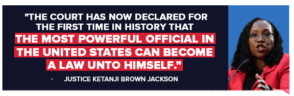 The court has now declared for the first time in history that the most powerful official in the United States can become a law unto himself.' - Justice Ketanji Brown Jackson