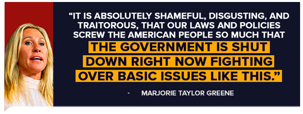It is absolutely shameful, disgusting, and traitorous, that our laws and policies screw the American people so much that the government is shut down right now fighting over basic issues like this. -Marjorie Taylor Greene
