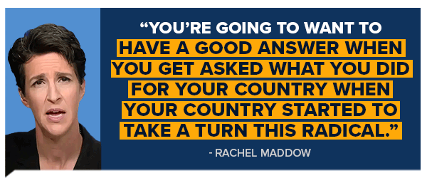 RACHEL MADDOW: You're going to want to have a good answer when you get asked what you did for your country when your country started to take a turn this radical.