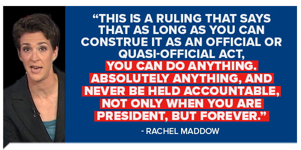 This is a ruling that says that as long as you can construct it as an official or quasi-official act. You can do anything, and never be held accountable, not only when you are president, but forever. - Rachel Maddow