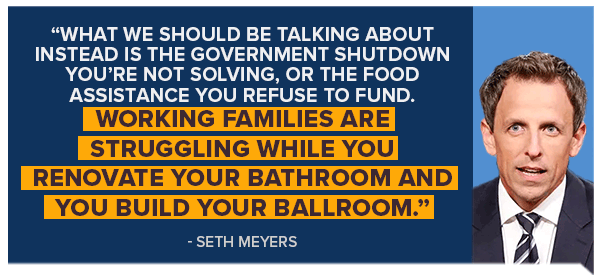 What we should be talking about instead is the government shutdown you're not solving, or the food assistance you refuse to fund. Working families are struggling while you renovate your bathroom and you build your ballroom. -Seth Meyers