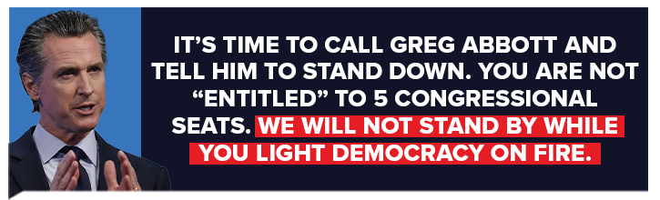 It's time to call Greg Abbott and tell him to stand down. You are not entitled to 5 congressional seats. We will not stand by while you light Democracy on fire It's time to call Greg Abbott and tell him to stand down. You are not entitled to 5 congressional seats. We will not stand by while you light Democracy on fire