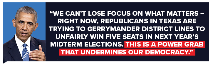 Barack Obama: We can't lose focus on what matters – right now, Republicans in Texas are trying to gerrymander district lines to unfairly win five seats in next year's midterm elections. This is a power grab that undermines our democracy.