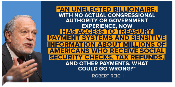 ROBERT REICH: An unelected billionaire, with no actual congressional authority or government experience, now has access to Treasury payment systems and sensitive information about millions of Americans who receive Social Security checks, tax refunds, and other payments. What could go wrong?