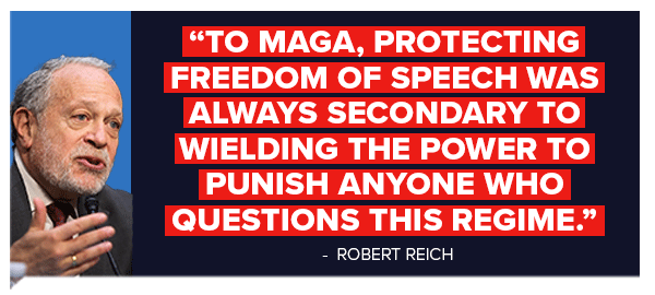 To MAGA, protecting freedom of speech was always secondary to wielding the power to punish anyone who questions this regime. - Robert Reich To MAGA, protecting freedom of speech was always secondary to wielding the power to punish anyone who questions this regime. - Robert Reich