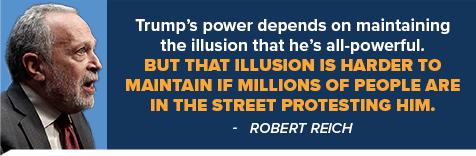 Trump's power depends on maintaining the illusion that he's all-powerful. But that illusion is harder to maintain if millions of people are in the street protesting him. - Robert Reich