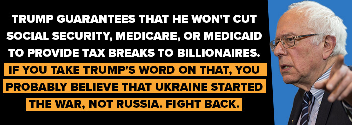 Bernie Sanders: Trump guarantees that he won't cut Social Security, Medicare, or Medicaid to provide tax breaks to billionaires. If you take Trump's word on that, you probably believe that Ukraine started the war, not Russia. Fight back.