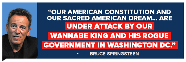 Our American Constitution and our sacred American dream… are under attack by our wannabe king and his rogue government in Washington DC - Bruce Springsteen