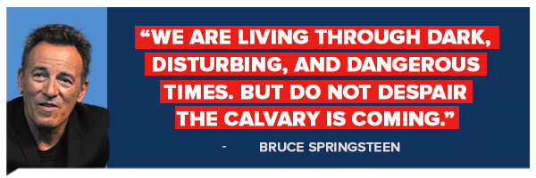 We are living through dark, disturbing, and dangerous times. But do not despair the calvary is coming -Bruce Springsteen We are living through dark, disturbing, and dangerous times. But do not despair the calvary is coming -Bruce Springsteen