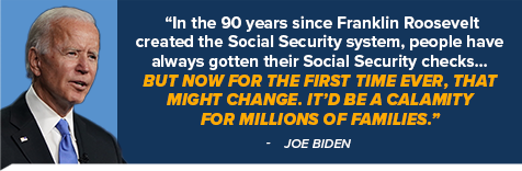 In the 90 years since Franklin Roosevelt created the Social Security system, people have always gotten their Social Security checks... But now for the first time ever, that might change. It'd be a calamity for millions of families. - Joe Biden