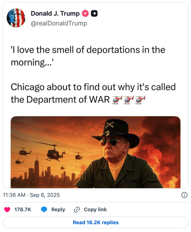 Donald J Trump (Tuth Social): I love the smell of deportations in the morning... Chicago about to find out why it's called the Depetment of WAR. Chipocalyse Now.